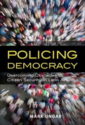 Policing Democracy: Overcoming Obstacles to Citizen Security in Latin America by Mark Ungar