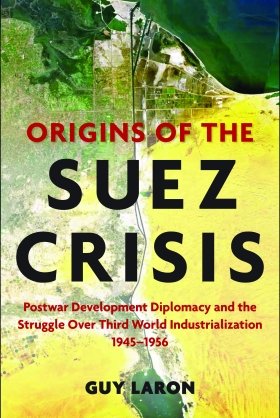 Origins of the Suez Crisis: Postwar Development Diplomacy and the Struggle over Third World Industrialization, 1945–1956, by Guy Laron