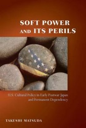 Soft Power and Its Perils: U.S. Cultural Policy in Early Postwar Japan and Permanent Dependency by Takeshi Matsuda
